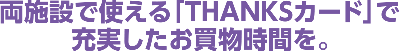 両施設で使える「THANKSカード」で 充実したお買物時間を。